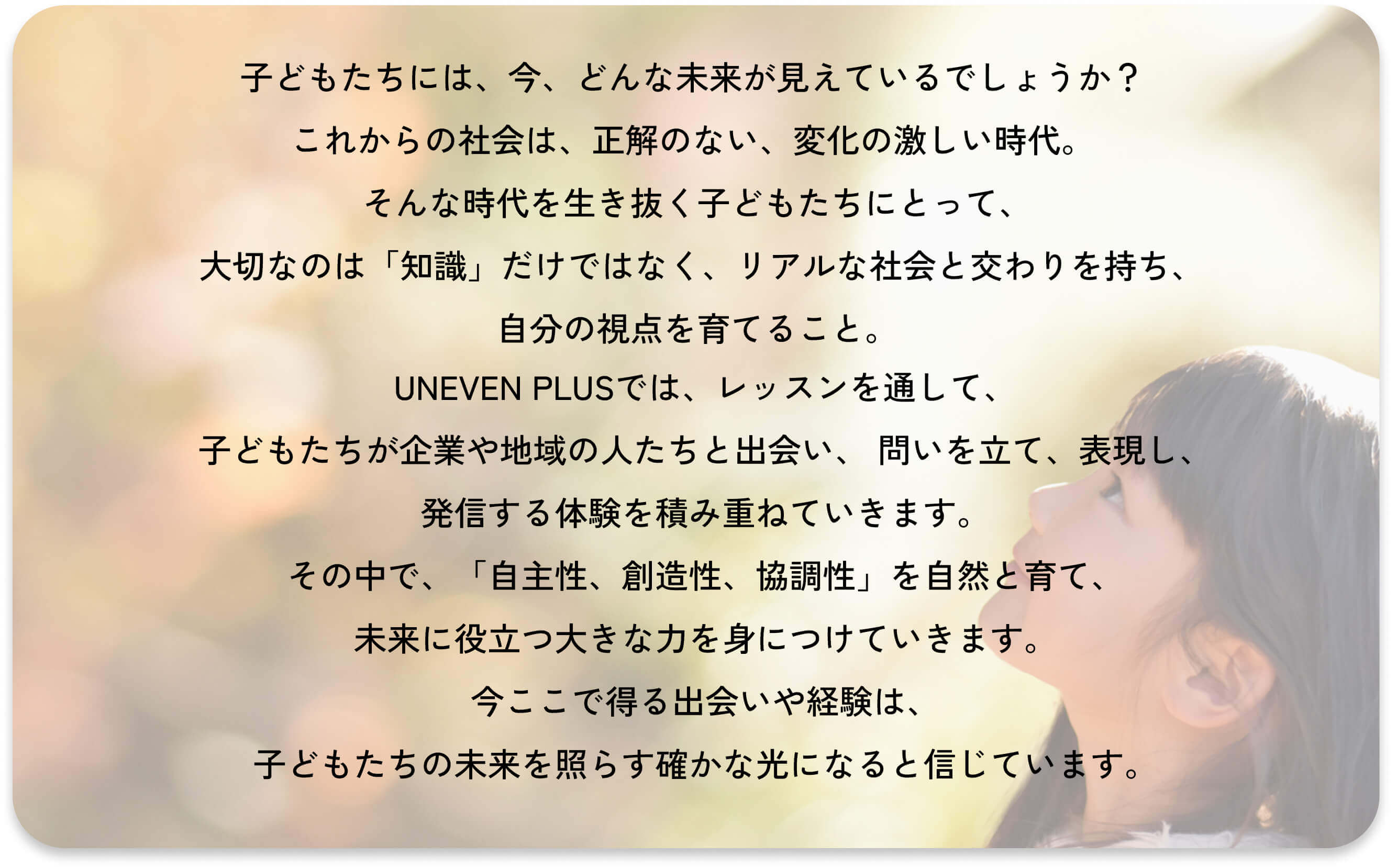 いま、子ども達には、どんな未来が見えているでしょうか？
        これから変化の激しい未来を生きる子ども達の支えになるのは、
        「自ら考え、行動し、決断する習慣」です。
        アイイーブン＋は、動画を通して、地域社会と繋がる実践的な授業を行い、
        子ども達の自主性、協調性、創造性、コミュニケーション力などの
        人の内面的な力を育みます